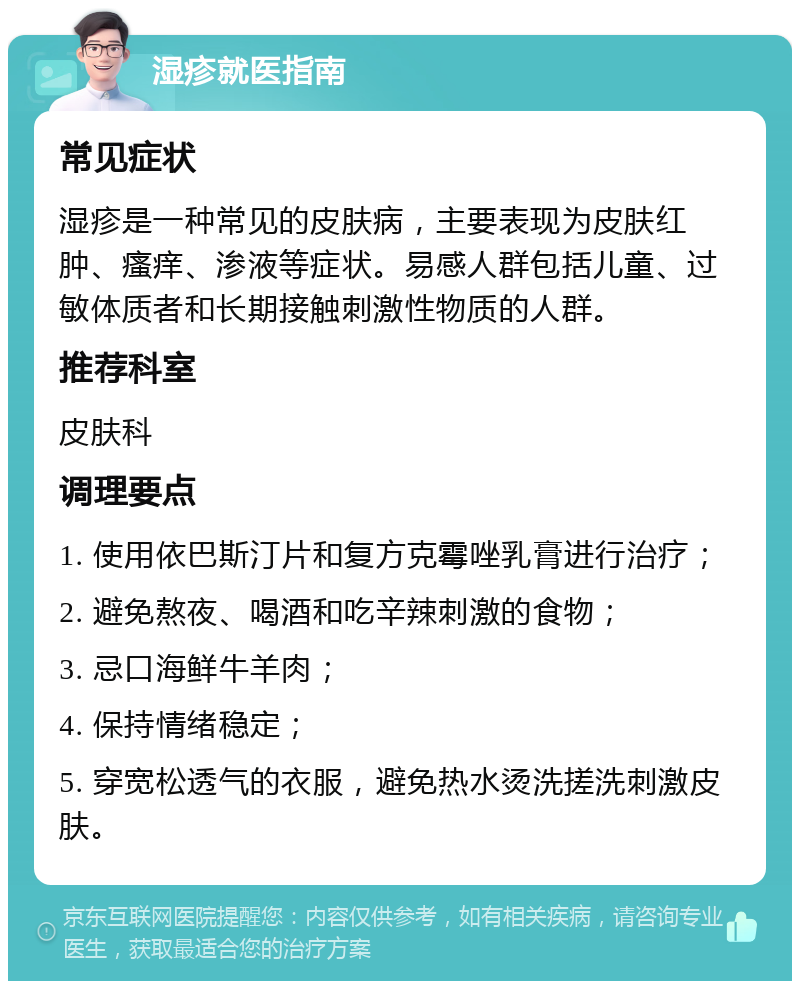 湿疹就医指南 常见症状 湿疹是一种常见的皮肤病，主要表现为皮肤红肿、瘙痒、渗液等症状。易感人群包括儿童、过敏体质者和长期接触刺激性物质的人群。 推荐科室 皮肤科 调理要点 1. 使用依巴斯汀片和复方克霉唑乳膏进行治疗； 2. 避免熬夜、喝酒和吃辛辣刺激的食物； 3. 忌口海鲜牛羊肉； 4. 保持情绪稳定； 5. 穿宽松透气的衣服，避免热水烫洗搓洗刺激皮肤。