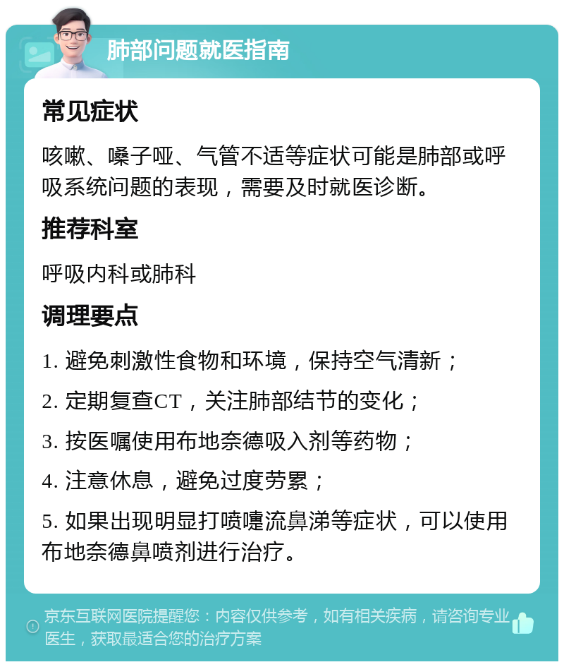 肺部问题就医指南 常见症状 咳嗽、嗓子哑、气管不适等症状可能是肺部或呼吸系统问题的表现，需要及时就医诊断。 推荐科室 呼吸内科或肺科 调理要点 1. 避免刺激性食物和环境，保持空气清新； 2. 定期复查CT，关注肺部结节的变化； 3. 按医嘱使用布地奈德吸入剂等药物； 4. 注意休息，避免过度劳累； 5. 如果出现明显打喷嚏流鼻涕等症状，可以使用布地奈德鼻喷剂进行治疗。