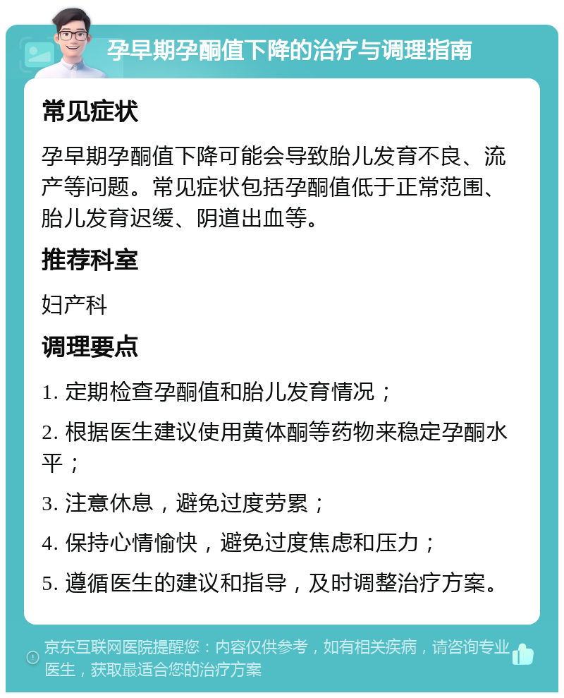 孕早期孕酮值下降的治疗与调理指南 常见症状 孕早期孕酮值下降可能会导致胎儿发育不良、流产等问题。常见症状包括孕酮值低于正常范围、胎儿发育迟缓、阴道出血等。 推荐科室 妇产科 调理要点 1. 定期检查孕酮值和胎儿发育情况； 2. 根据医生建议使用黄体酮等药物来稳定孕酮水平； 3. 注意休息，避免过度劳累； 4. 保持心情愉快，避免过度焦虑和压力； 5. 遵循医生的建议和指导，及时调整治疗方案。