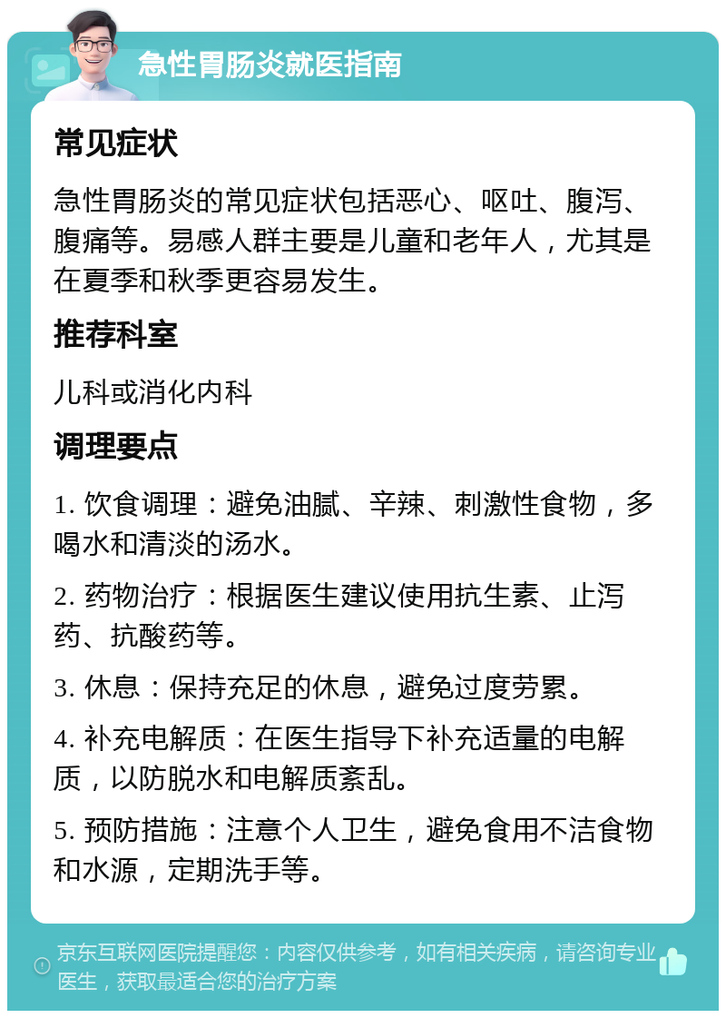 急性胃肠炎就医指南 常见症状 急性胃肠炎的常见症状包括恶心、呕吐、腹泻、腹痛等。易感人群主要是儿童和老年人，尤其是在夏季和秋季更容易发生。 推荐科室 儿科或消化内科 调理要点 1. 饮食调理：避免油腻、辛辣、刺激性食物，多喝水和清淡的汤水。 2. 药物治疗：根据医生建议使用抗生素、止泻药、抗酸药等。 3. 休息：保持充足的休息，避免过度劳累。 4. 补充电解质：在医生指导下补充适量的电解质，以防脱水和电解质紊乱。 5. 预防措施：注意个人卫生，避免食用不洁食物和水源，定期洗手等。