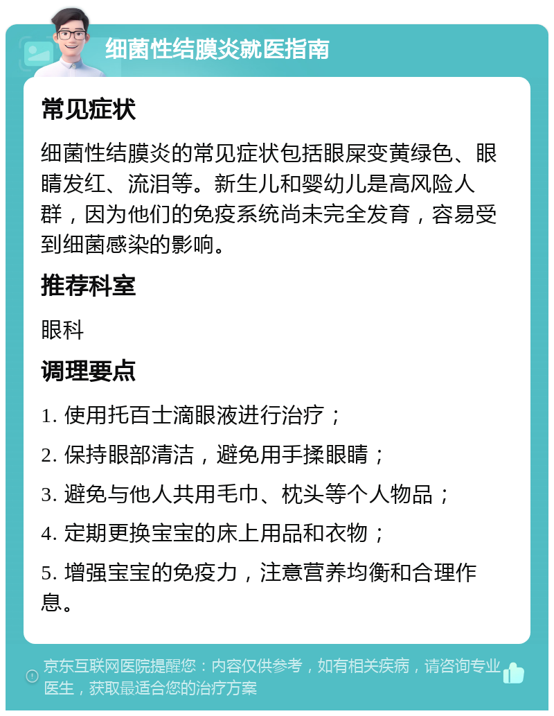 细菌性结膜炎就医指南 常见症状 细菌性结膜炎的常见症状包括眼屎变黄绿色、眼睛发红、流泪等。新生儿和婴幼儿是高风险人群，因为他们的免疫系统尚未完全发育，容易受到细菌感染的影响。 推荐科室 眼科 调理要点 1. 使用托百士滴眼液进行治疗； 2. 保持眼部清洁，避免用手揉眼睛； 3. 避免与他人共用毛巾、枕头等个人物品； 4. 定期更换宝宝的床上用品和衣物； 5. 增强宝宝的免疫力，注意营养均衡和合理作息。