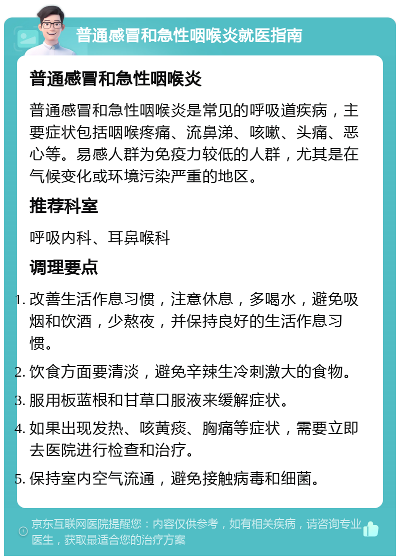 普通感冒和急性咽喉炎就医指南 普通感冒和急性咽喉炎 普通感冒和急性咽喉炎是常见的呼吸道疾病，主要症状包括咽喉疼痛、流鼻涕、咳嗽、头痛、恶心等。易感人群为免疫力较低的人群，尤其是在气候变化或环境污染严重的地区。 推荐科室 呼吸内科、耳鼻喉科 调理要点 改善生活作息习惯，注意休息，多喝水，避免吸烟和饮酒，少熬夜，并保持良好的生活作息习惯。 饮食方面要清淡，避免辛辣生冷刺激大的食物。 服用板蓝根和甘草口服液来缓解症状。 如果出现发热、咳黄痰、胸痛等症状，需要立即去医院进行检查和治疗。 保持室内空气流通，避免接触病毒和细菌。