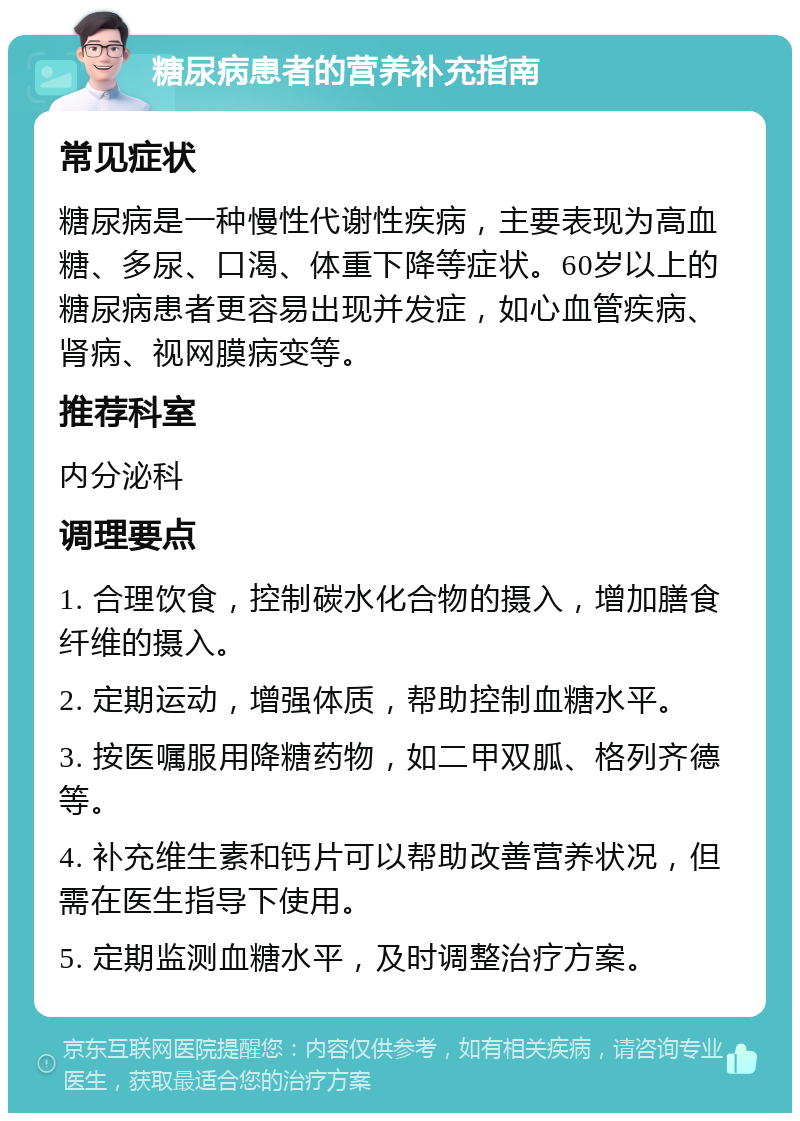 糖尿病患者的营养补充指南 常见症状 糖尿病是一种慢性代谢性疾病，主要表现为高血糖、多尿、口渴、体重下降等症状。60岁以上的糖尿病患者更容易出现并发症，如心血管疾病、肾病、视网膜病变等。 推荐科室 内分泌科 调理要点 1. 合理饮食，控制碳水化合物的摄入，增加膳食纤维的摄入。 2. 定期运动，增强体质，帮助控制血糖水平。 3. 按医嘱服用降糖药物，如二甲双胍、格列齐德等。 4. 补充维生素和钙片可以帮助改善营养状况，但需在医生指导下使用。 5. 定期监测血糖水平，及时调整治疗方案。