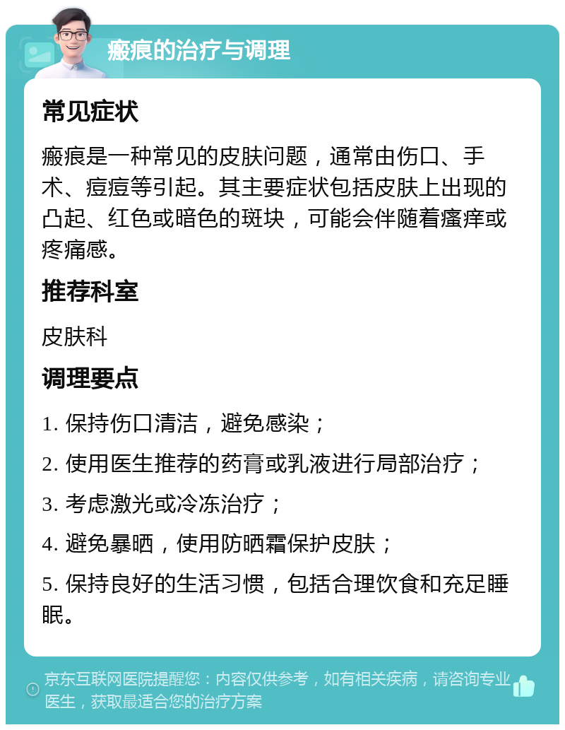 瘢痕的治疗与调理 常见症状 瘢痕是一种常见的皮肤问题，通常由伤口、手术、痘痘等引起。其主要症状包括皮肤上出现的凸起、红色或暗色的斑块，可能会伴随着瘙痒或疼痛感。 推荐科室 皮肤科 调理要点 1. 保持伤口清洁，避免感染； 2. 使用医生推荐的药膏或乳液进行局部治疗； 3. 考虑激光或冷冻治疗； 4. 避免暴晒，使用防晒霜保护皮肤； 5. 保持良好的生活习惯，包括合理饮食和充足睡眠。