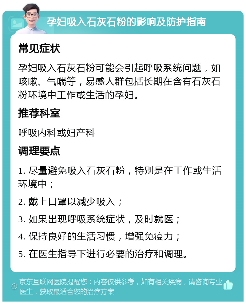 孕妇吸入石灰石粉的影响及防护指南 常见症状 孕妇吸入石灰石粉可能会引起呼吸系统问题，如咳嗽、气喘等，易感人群包括长期在含有石灰石粉环境中工作或生活的孕妇。 推荐科室 呼吸内科或妇产科 调理要点 1. 尽量避免吸入石灰石粉，特别是在工作或生活环境中； 2. 戴上口罩以减少吸入； 3. 如果出现呼吸系统症状，及时就医； 4. 保持良好的生活习惯，增强免疫力； 5. 在医生指导下进行必要的治疗和调理。