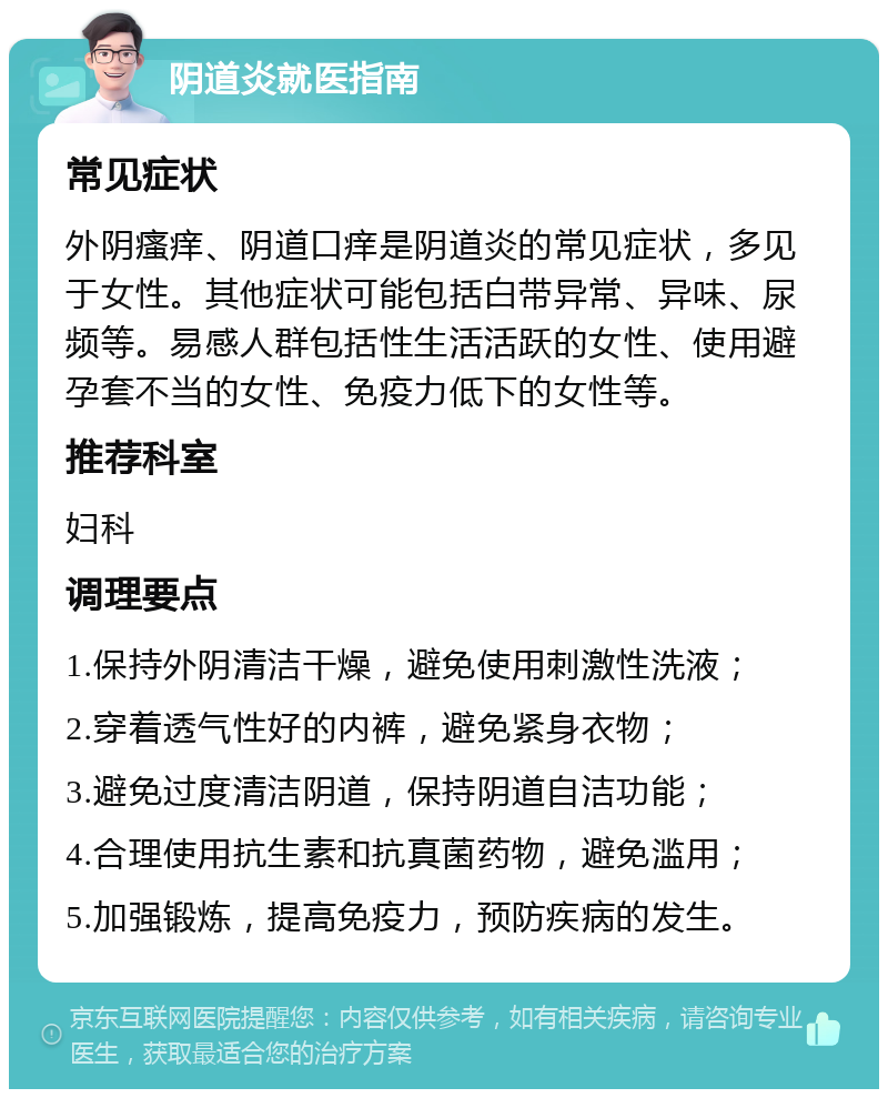 阴道炎就医指南 常见症状 外阴瘙痒、阴道口痒是阴道炎的常见症状，多见于女性。其他症状可能包括白带异常、异味、尿频等。易感人群包括性生活活跃的女性、使用避孕套不当的女性、免疫力低下的女性等。 推荐科室 妇科 调理要点 1.保持外阴清洁干燥，避免使用刺激性洗液； 2.穿着透气性好的内裤，避免紧身衣物； 3.避免过度清洁阴道，保持阴道自洁功能； 4.合理使用抗生素和抗真菌药物，避免滥用； 5.加强锻炼，提高免疫力，预防疾病的发生。