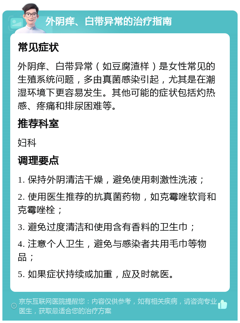 外阴痒、白带异常的治疗指南 常见症状 外阴痒、白带异常（如豆腐渣样）是女性常见的生殖系统问题，多由真菌感染引起，尤其是在潮湿环境下更容易发生。其他可能的症状包括灼热感、疼痛和排尿困难等。 推荐科室 妇科 调理要点 1. 保持外阴清洁干燥，避免使用刺激性洗液； 2. 使用医生推荐的抗真菌药物，如克霉唑软膏和克霉唑栓； 3. 避免过度清洁和使用含有香料的卫生巾； 4. 注意个人卫生，避免与感染者共用毛巾等物品； 5. 如果症状持续或加重，应及时就医。