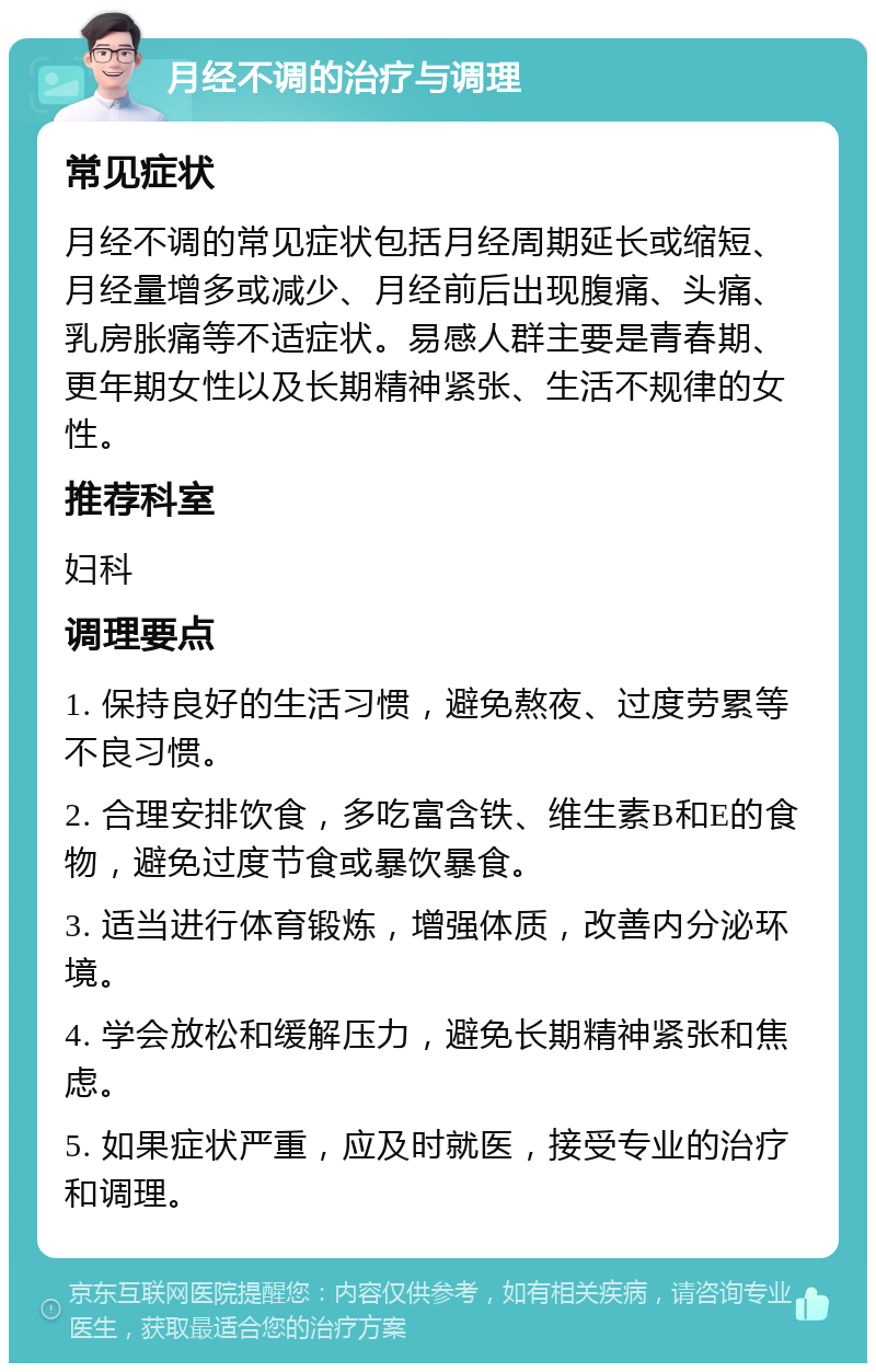 月经不调的治疗与调理 常见症状 月经不调的常见症状包括月经周期延长或缩短、月经量增多或减少、月经前后出现腹痛、头痛、乳房胀痛等不适症状。易感人群主要是青春期、更年期女性以及长期精神紧张、生活不规律的女性。 推荐科室 妇科 调理要点 1. 保持良好的生活习惯，避免熬夜、过度劳累等不良习惯。 2. 合理安排饮食，多吃富含铁、维生素B和E的食物，避免过度节食或暴饮暴食。 3. 适当进行体育锻炼，增强体质，改善内分泌环境。 4. 学会放松和缓解压力，避免长期精神紧张和焦虑。 5. 如果症状严重，应及时就医，接受专业的治疗和调理。