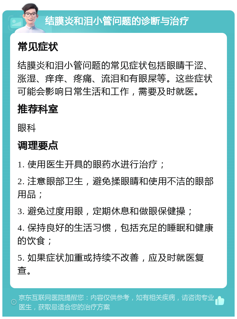 结膜炎和泪小管问题的诊断与治疗 常见症状 结膜炎和泪小管问题的常见症状包括眼睛干涩、涨湿、痒痒、疼痛、流泪和有眼屎等。这些症状可能会影响日常生活和工作，需要及时就医。 推荐科室 眼科 调理要点 1. 使用医生开具的眼药水进行治疗； 2. 注意眼部卫生，避免揉眼睛和使用不洁的眼部用品； 3. 避免过度用眼，定期休息和做眼保健操； 4. 保持良好的生活习惯，包括充足的睡眠和健康的饮食； 5. 如果症状加重或持续不改善，应及时就医复查。