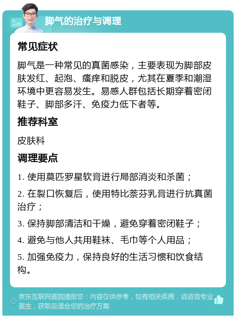 脚气的治疗与调理 常见症状 脚气是一种常见的真菌感染，主要表现为脚部皮肤发红、起泡、瘙痒和脱皮，尤其在夏季和潮湿环境中更容易发生。易感人群包括长期穿着密闭鞋子、脚部多汗、免疫力低下者等。 推荐科室 皮肤科 调理要点 1. 使用莫匹罗星软膏进行局部消炎和杀菌； 2. 在裂口恢复后，使用特比萘芬乳膏进行抗真菌治疗； 3. 保持脚部清洁和干燥，避免穿着密闭鞋子； 4. 避免与他人共用鞋袜、毛巾等个人用品； 5. 加强免疫力，保持良好的生活习惯和饮食结构。