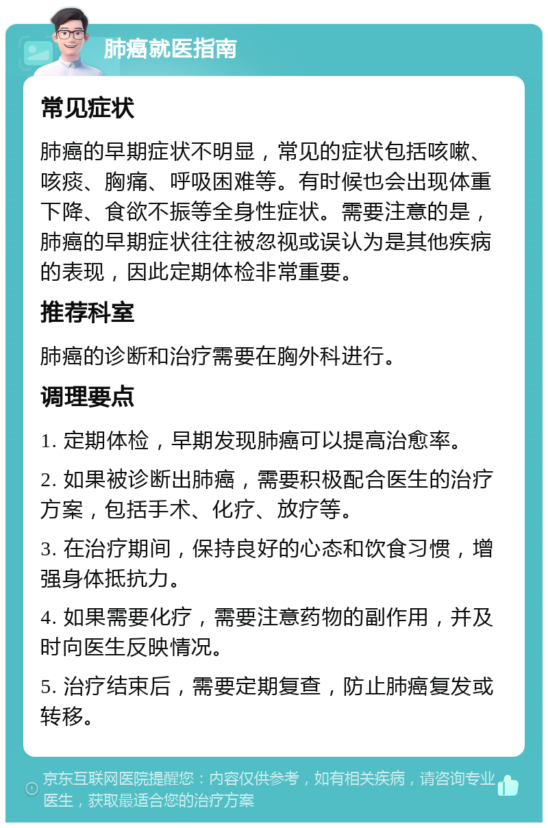 肺癌就医指南 常见症状 肺癌的早期症状不明显，常见的症状包括咳嗽、咳痰、胸痛、呼吸困难等。有时候也会出现体重下降、食欲不振等全身性症状。需要注意的是，肺癌的早期症状往往被忽视或误认为是其他疾病的表现，因此定期体检非常重要。 推荐科室 肺癌的诊断和治疗需要在胸外科进行。 调理要点 1. 定期体检，早期发现肺癌可以提高治愈率。 2. 如果被诊断出肺癌，需要积极配合医生的治疗方案，包括手术、化疗、放疗等。 3. 在治疗期间，保持良好的心态和饮食习惯，增强身体抵抗力。 4. 如果需要化疗，需要注意药物的副作用，并及时向医生反映情况。 5. 治疗结束后，需要定期复查，防止肺癌复发或转移。