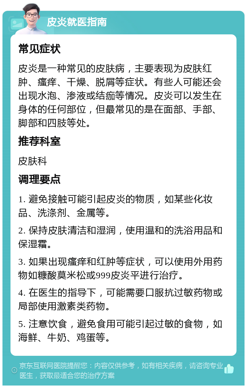 皮炎就医指南 常见症状 皮炎是一种常见的皮肤病，主要表现为皮肤红肿、瘙痒、干燥、脱屑等症状。有些人可能还会出现水泡、渗液或结痂等情况。皮炎可以发生在身体的任何部位，但最常见的是在面部、手部、脚部和四肢等处。 推荐科室 皮肤科 调理要点 1. 避免接触可能引起皮炎的物质，如某些化妆品、洗涤剂、金属等。 2. 保持皮肤清洁和湿润，使用温和的洗浴用品和保湿霜。 3. 如果出现瘙痒和红肿等症状，可以使用外用药物如糠酸莫米松或999皮炎平进行治疗。 4. 在医生的指导下，可能需要口服抗过敏药物或局部使用激素类药物。 5. 注意饮食，避免食用可能引起过敏的食物，如海鲜、牛奶、鸡蛋等。