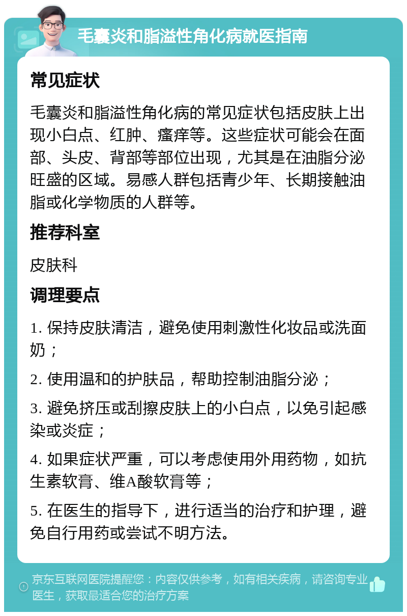 毛囊炎和脂溢性角化病就医指南 常见症状 毛囊炎和脂溢性角化病的常见症状包括皮肤上出现小白点、红肿、瘙痒等。这些症状可能会在面部、头皮、背部等部位出现，尤其是在油脂分泌旺盛的区域。易感人群包括青少年、长期接触油脂或化学物质的人群等。 推荐科室 皮肤科 调理要点 1. 保持皮肤清洁，避免使用刺激性化妆品或洗面奶； 2. 使用温和的护肤品，帮助控制油脂分泌； 3. 避免挤压或刮擦皮肤上的小白点，以免引起感染或炎症； 4. 如果症状严重，可以考虑使用外用药物，如抗生素软膏、维A酸软膏等； 5. 在医生的指导下，进行适当的治疗和护理，避免自行用药或尝试不明方法。