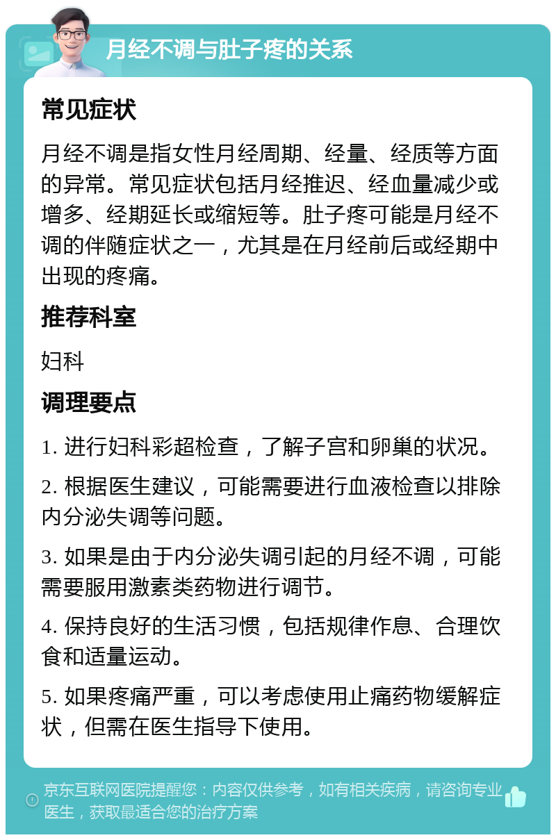 月经不调与肚子疼的关系 常见症状 月经不调是指女性月经周期、经量、经质等方面的异常。常见症状包括月经推迟、经血量减少或增多、经期延长或缩短等。肚子疼可能是月经不调的伴随症状之一，尤其是在月经前后或经期中出现的疼痛。 推荐科室 妇科 调理要点 1. 进行妇科彩超检查，了解子宫和卵巢的状况。 2. 根据医生建议，可能需要进行血液检查以排除内分泌失调等问题。 3. 如果是由于内分泌失调引起的月经不调，可能需要服用激素类药物进行调节。 4. 保持良好的生活习惯，包括规律作息、合理饮食和适量运动。 5. 如果疼痛严重，可以考虑使用止痛药物缓解症状，但需在医生指导下使用。