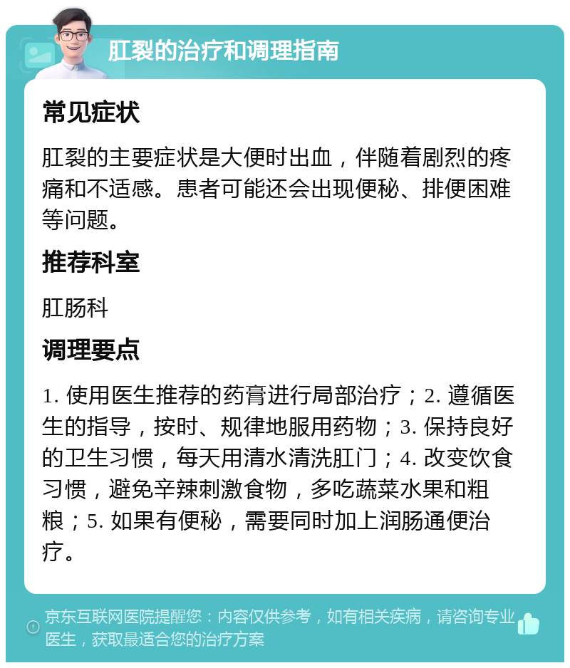 肛裂的治疗和调理指南 常见症状 肛裂的主要症状是大便时出血，伴随着剧烈的疼痛和不适感。患者可能还会出现便秘、排便困难等问题。 推荐科室 肛肠科 调理要点 1. 使用医生推荐的药膏进行局部治疗；2. 遵循医生的指导，按时、规律地服用药物；3. 保持良好的卫生习惯，每天用清水清洗肛门；4. 改变饮食习惯，避免辛辣刺激食物，多吃蔬菜水果和粗粮；5. 如果有便秘，需要同时加上润肠通便治疗。