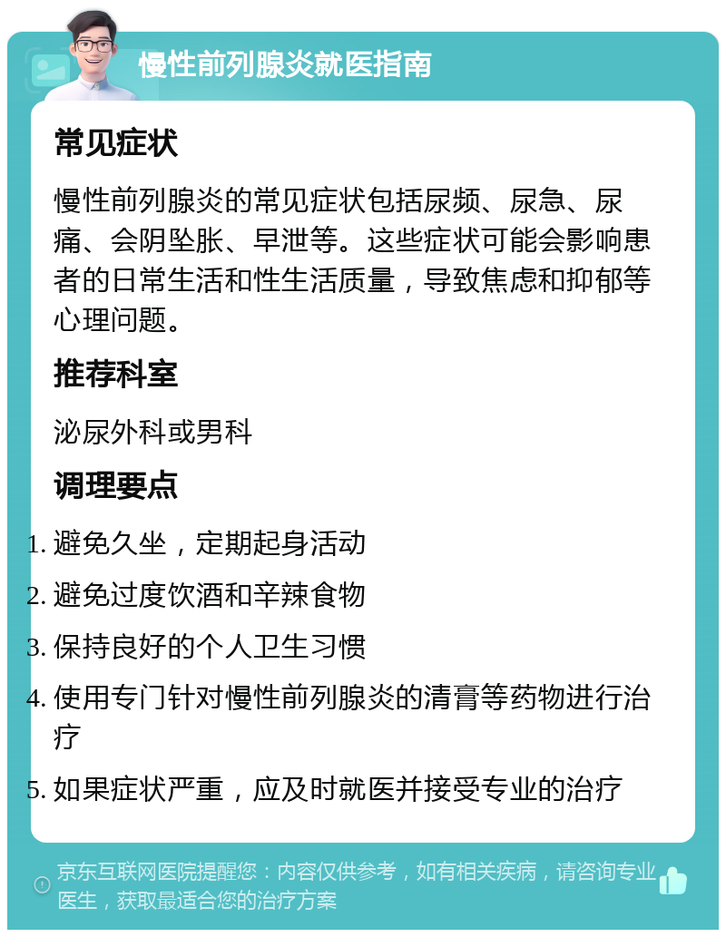 慢性前列腺炎就医指南 常见症状 慢性前列腺炎的常见症状包括尿频、尿急、尿痛、会阴坠胀、早泄等。这些症状可能会影响患者的日常生活和性生活质量，导致焦虑和抑郁等心理问题。 推荐科室 泌尿外科或男科 调理要点 避免久坐，定期起身活动 避免过度饮酒和辛辣食物 保持良好的个人卫生习惯 使用专门针对慢性前列腺炎的清膏等药物进行治疗 如果症状严重，应及时就医并接受专业的治疗