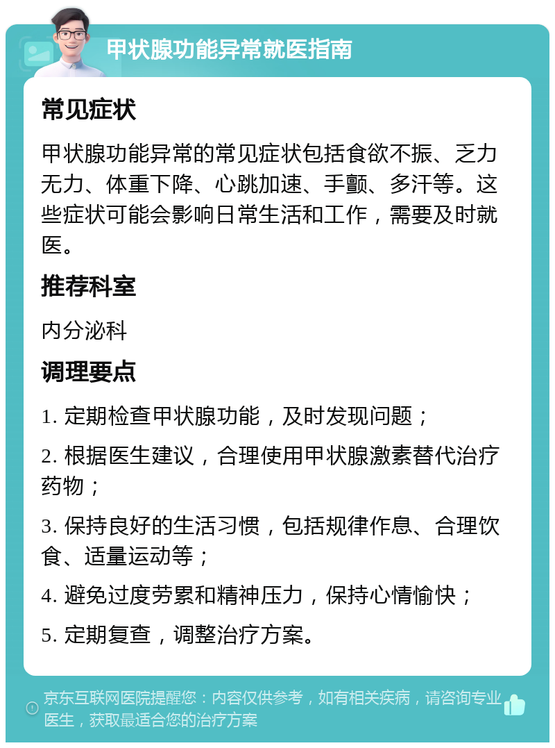 甲状腺功能异常就医指南 常见症状 甲状腺功能异常的常见症状包括食欲不振、乏力无力、体重下降、心跳加速、手颤、多汗等。这些症状可能会影响日常生活和工作，需要及时就医。 推荐科室 内分泌科 调理要点 1. 定期检查甲状腺功能，及时发现问题； 2. 根据医生建议，合理使用甲状腺激素替代治疗药物； 3. 保持良好的生活习惯，包括规律作息、合理饮食、适量运动等； 4. 避免过度劳累和精神压力，保持心情愉快； 5. 定期复查，调整治疗方案。