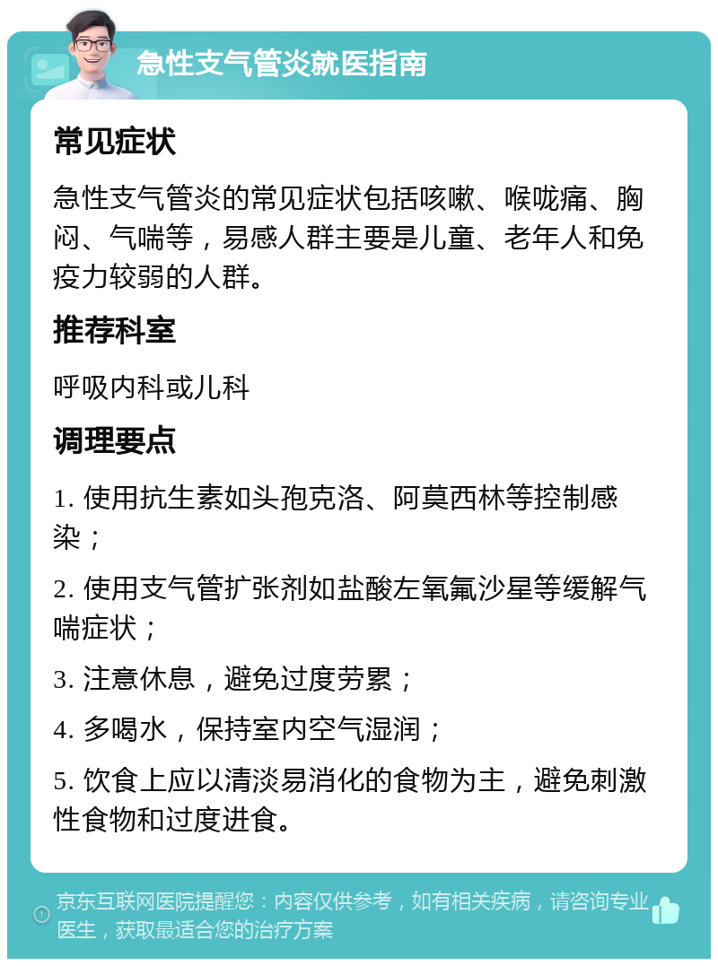 急性支气管炎就医指南 常见症状 急性支气管炎的常见症状包括咳嗽、喉咙痛、胸闷、气喘等，易感人群主要是儿童、老年人和免疫力较弱的人群。 推荐科室 呼吸内科或儿科 调理要点 1. 使用抗生素如头孢克洛、阿莫西林等控制感染； 2. 使用支气管扩张剂如盐酸左氧氟沙星等缓解气喘症状； 3. 注意休息，避免过度劳累； 4. 多喝水，保持室内空气湿润； 5. 饮食上应以清淡易消化的食物为主，避免刺激性食物和过度进食。