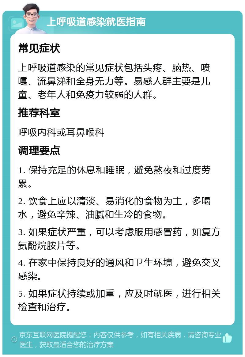 上呼吸道感染就医指南 常见症状 上呼吸道感染的常见症状包括头疼、脑热、喷嚏、流鼻涕和全身无力等。易感人群主要是儿童、老年人和免疫力较弱的人群。 推荐科室 呼吸内科或耳鼻喉科 调理要点 1. 保持充足的休息和睡眠，避免熬夜和过度劳累。 2. 饮食上应以清淡、易消化的食物为主，多喝水，避免辛辣、油腻和生冷的食物。 3. 如果症状严重，可以考虑服用感冒药，如复方氨酚烷胺片等。 4. 在家中保持良好的通风和卫生环境，避免交叉感染。 5. 如果症状持续或加重，应及时就医，进行相关检查和治疗。