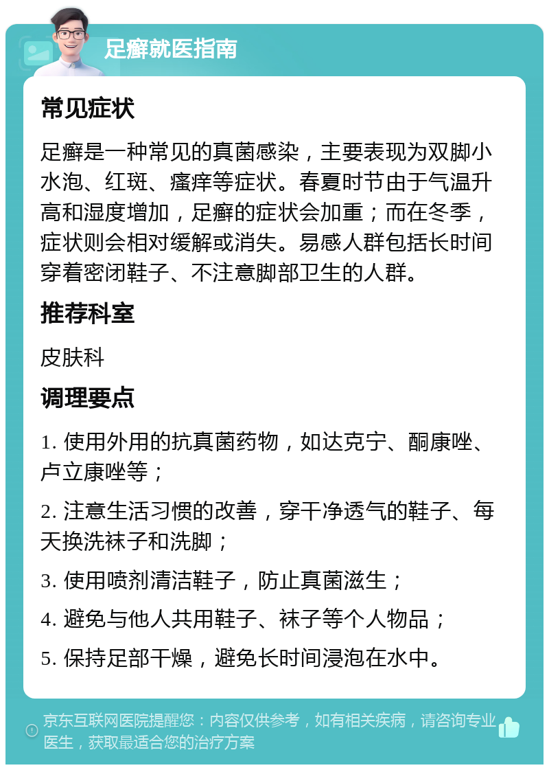 足癣就医指南 常见症状 足癣是一种常见的真菌感染，主要表现为双脚小水泡、红斑、瘙痒等症状。春夏时节由于气温升高和湿度增加，足癣的症状会加重；而在冬季，症状则会相对缓解或消失。易感人群包括长时间穿着密闭鞋子、不注意脚部卫生的人群。 推荐科室 皮肤科 调理要点 1. 使用外用的抗真菌药物，如达克宁、酮康唑、卢立康唑等； 2. 注意生活习惯的改善，穿干净透气的鞋子、每天换洗袜子和洗脚； 3. 使用喷剂清洁鞋子，防止真菌滋生； 4. 避免与他人共用鞋子、袜子等个人物品； 5. 保持足部干燥，避免长时间浸泡在水中。