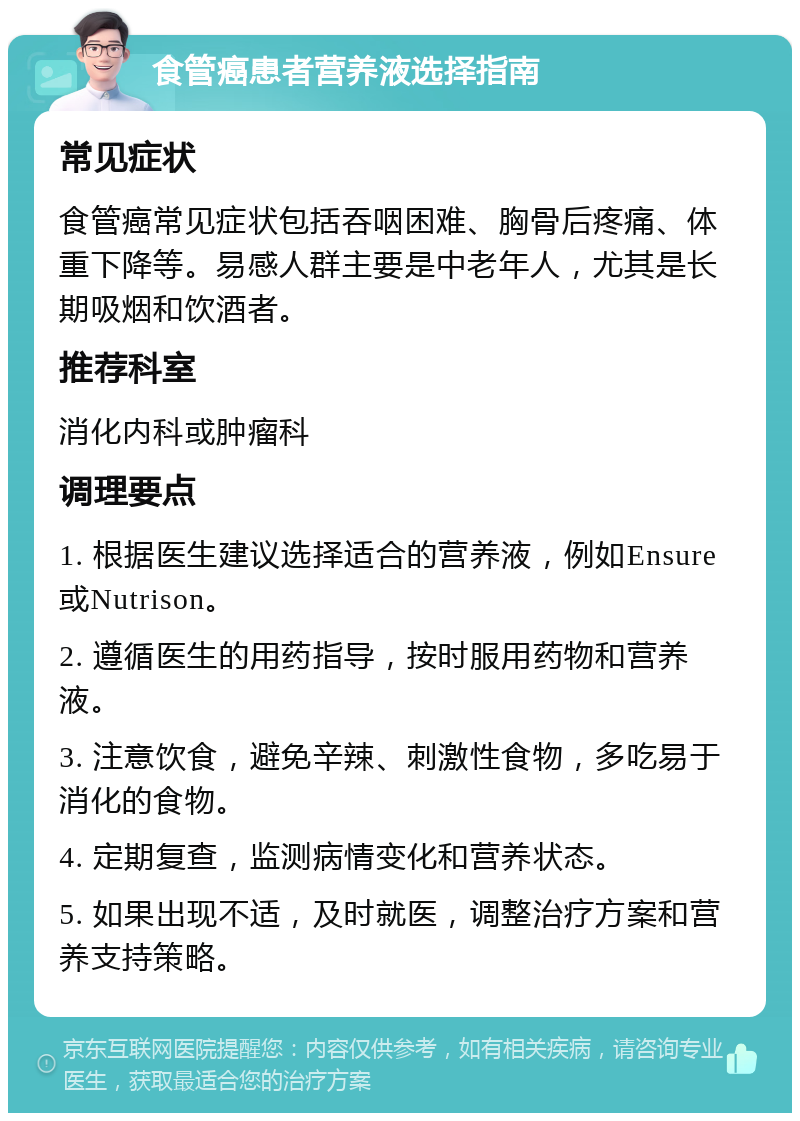 食管癌患者营养液选择指南 常见症状 食管癌常见症状包括吞咽困难、胸骨后疼痛、体重下降等。易感人群主要是中老年人，尤其是长期吸烟和饮酒者。 推荐科室 消化内科或肿瘤科 调理要点 1. 根据医生建议选择适合的营养液，例如Ensure或Nutrison。 2. 遵循医生的用药指导，按时服用药物和营养液。 3. 注意饮食，避免辛辣、刺激性食物，多吃易于消化的食物。 4. 定期复查，监测病情变化和营养状态。 5. 如果出现不适，及时就医，调整治疗方案和营养支持策略。