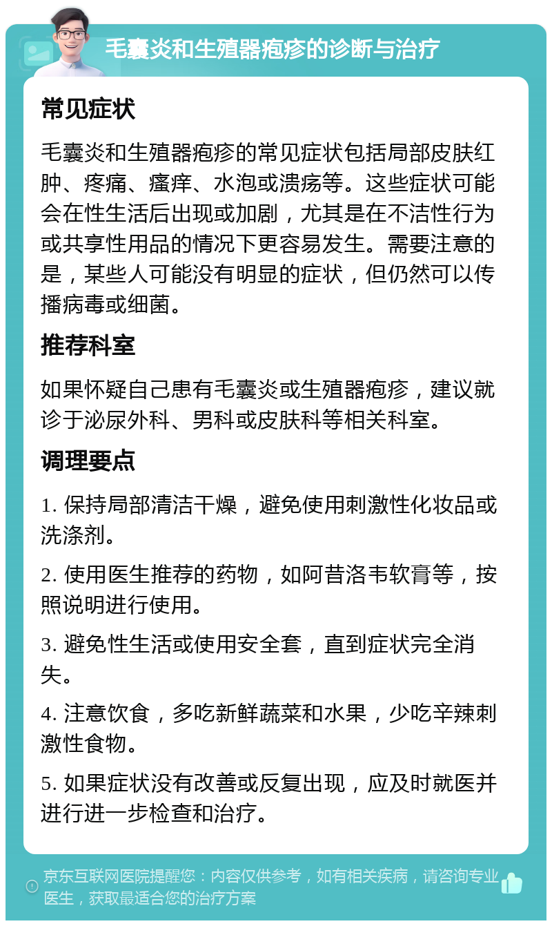 毛囊炎和生殖器疱疹的诊断与治疗 常见症状 毛囊炎和生殖器疱疹的常见症状包括局部皮肤红肿、疼痛、瘙痒、水泡或溃疡等。这些症状可能会在性生活后出现或加剧，尤其是在不洁性行为或共享性用品的情况下更容易发生。需要注意的是，某些人可能没有明显的症状，但仍然可以传播病毒或细菌。 推荐科室 如果怀疑自己患有毛囊炎或生殖器疱疹，建议就诊于泌尿外科、男科或皮肤科等相关科室。 调理要点 1. 保持局部清洁干燥，避免使用刺激性化妆品或洗涤剂。 2. 使用医生推荐的药物，如阿昔洛韦软膏等，按照说明进行使用。 3. 避免性生活或使用安全套，直到症状完全消失。 4. 注意饮食，多吃新鲜蔬菜和水果，少吃辛辣刺激性食物。 5. 如果症状没有改善或反复出现，应及时就医并进行进一步检查和治疗。