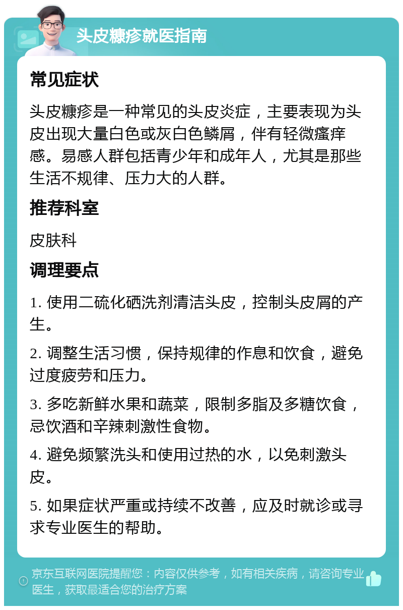 头皮糠疹就医指南 常见症状 头皮糠疹是一种常见的头皮炎症，主要表现为头皮出现大量白色或灰白色鳞屑，伴有轻微瘙痒感。易感人群包括青少年和成年人，尤其是那些生活不规律、压力大的人群。 推荐科室 皮肤科 调理要点 1. 使用二硫化硒洗剂清洁头皮，控制头皮屑的产生。 2. 调整生活习惯，保持规律的作息和饮食，避免过度疲劳和压力。 3. 多吃新鲜水果和蔬菜，限制多脂及多糖饮食，忌饮酒和辛辣刺激性食物。 4. 避免频繁洗头和使用过热的水，以免刺激头皮。 5. 如果症状严重或持续不改善，应及时就诊或寻求专业医生的帮助。