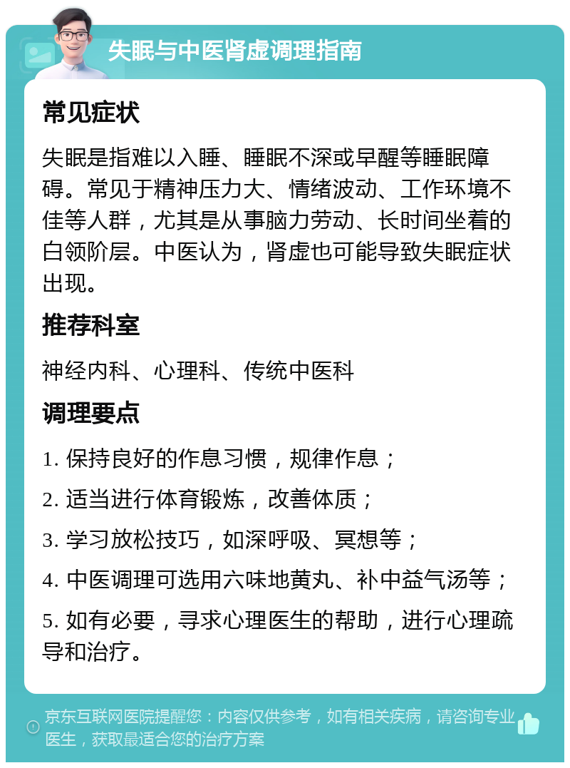 失眠与中医肾虚调理指南 常见症状 失眠是指难以入睡、睡眠不深或早醒等睡眠障碍。常见于精神压力大、情绪波动、工作环境不佳等人群，尤其是从事脑力劳动、长时间坐着的白领阶层。中医认为，肾虚也可能导致失眠症状出现。 推荐科室 神经内科、心理科、传统中医科 调理要点 1. 保持良好的作息习惯，规律作息； 2. 适当进行体育锻炼，改善体质； 3. 学习放松技巧，如深呼吸、冥想等； 4. 中医调理可选用六味地黄丸、补中益气汤等； 5. 如有必要，寻求心理医生的帮助，进行心理疏导和治疗。