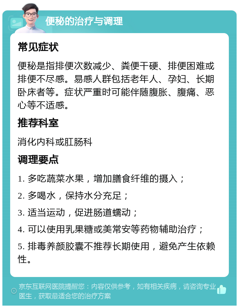 便秘的治疗与调理 常见症状 便秘是指排便次数减少、粪便干硬、排便困难或排便不尽感。易感人群包括老年人、孕妇、长期卧床者等。症状严重时可能伴随腹胀、腹痛、恶心等不适感。 推荐科室 消化内科或肛肠科 调理要点 1. 多吃蔬菜水果，增加膳食纤维的摄入； 2. 多喝水，保持水分充足； 3. 适当运动，促进肠道蠕动； 4. 可以使用乳果糖或美常安等药物辅助治疗； 5. 排毒养颜胶囊不推荐长期使用，避免产生依赖性。