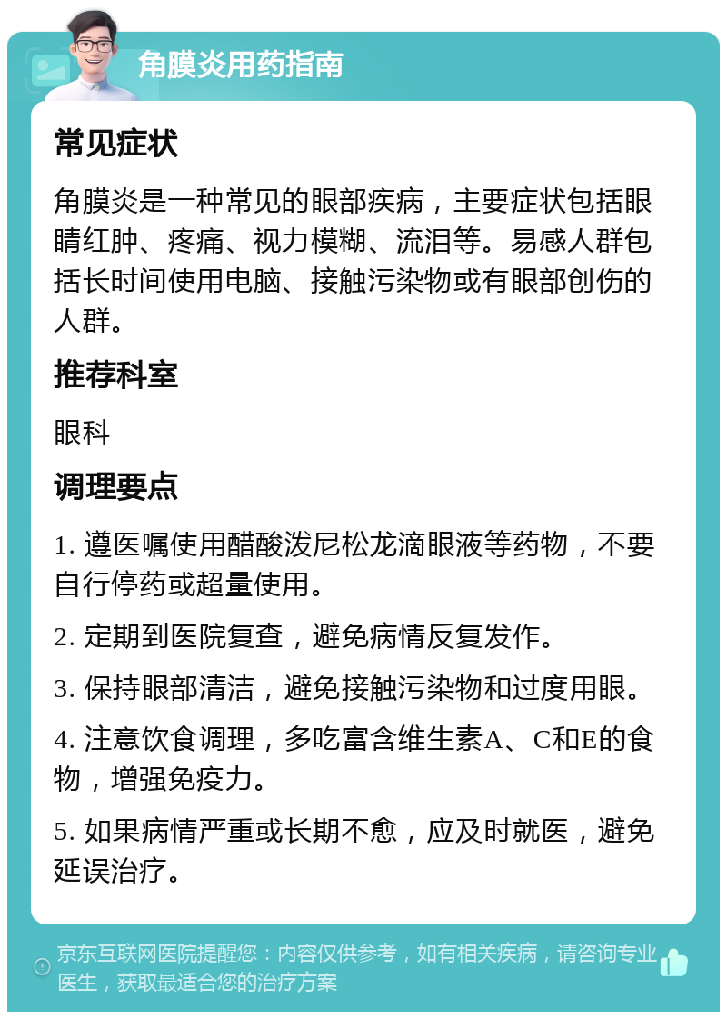 角膜炎用药指南 常见症状 角膜炎是一种常见的眼部疾病，主要症状包括眼睛红肿、疼痛、视力模糊、流泪等。易感人群包括长时间使用电脑、接触污染物或有眼部创伤的人群。 推荐科室 眼科 调理要点 1. 遵医嘱使用醋酸泼尼松龙滴眼液等药物，不要自行停药或超量使用。 2. 定期到医院复查，避免病情反复发作。 3. 保持眼部清洁，避免接触污染物和过度用眼。 4. 注意饮食调理，多吃富含维生素A、C和E的食物，增强免疫力。 5. 如果病情严重或长期不愈，应及时就医，避免延误治疗。