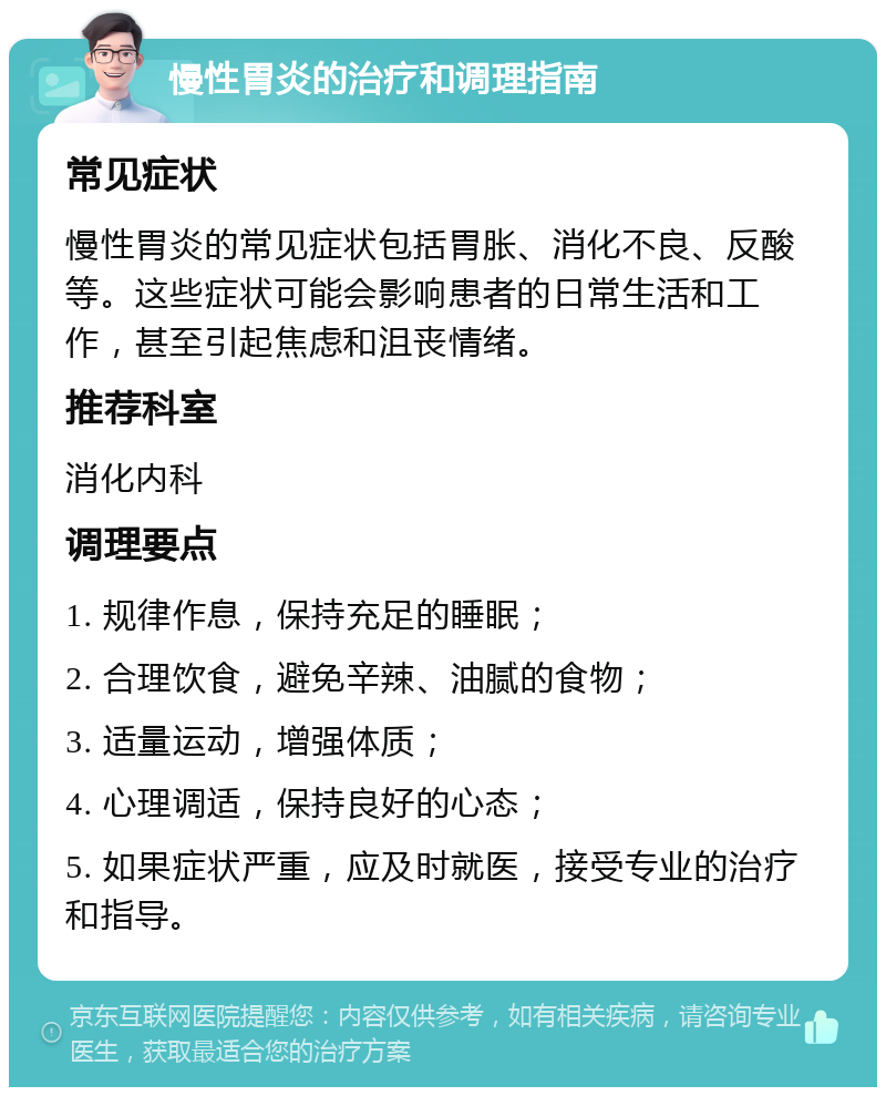 慢性胃炎的治疗和调理指南 常见症状 慢性胃炎的常见症状包括胃胀、消化不良、反酸等。这些症状可能会影响患者的日常生活和工作，甚至引起焦虑和沮丧情绪。 推荐科室 消化内科 调理要点 1. 规律作息，保持充足的睡眠； 2. 合理饮食，避免辛辣、油腻的食物； 3. 适量运动，增强体质； 4. 心理调适，保持良好的心态； 5. 如果症状严重，应及时就医，接受专业的治疗和指导。