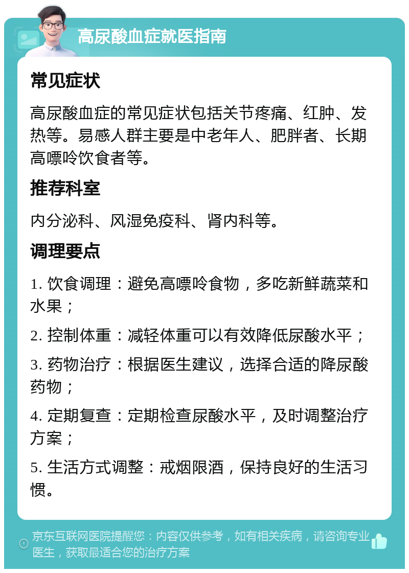 高尿酸血症就医指南 常见症状 高尿酸血症的常见症状包括关节疼痛、红肿、发热等。易感人群主要是中老年人、肥胖者、长期高嘌呤饮食者等。 推荐科室 内分泌科、风湿免疫科、肾内科等。 调理要点 1. 饮食调理：避免高嘌呤食物，多吃新鲜蔬菜和水果； 2. 控制体重：减轻体重可以有效降低尿酸水平； 3. 药物治疗：根据医生建议，选择合适的降尿酸药物； 4. 定期复查：定期检查尿酸水平，及时调整治疗方案； 5. 生活方式调整：戒烟限酒，保持良好的生活习惯。