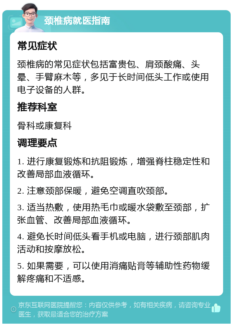 颈椎病就医指南 常见症状 颈椎病的常见症状包括富贵包、肩颈酸痛、头晕、手臂麻木等，多见于长时间低头工作或使用电子设备的人群。 推荐科室 骨科或康复科 调理要点 1. 进行康复锻炼和抗阻锻炼，增强脊柱稳定性和改善局部血液循环。 2. 注意颈部保暖，避免空调直吹颈部。 3. 适当热敷，使用热毛巾或暖水袋敷至颈部，扩张血管、改善局部血液循环。 4. 避免长时间低头看手机或电脑，进行颈部肌肉活动和按摩放松。 5. 如果需要，可以使用消痛贴膏等辅助性药物缓解疼痛和不适感。