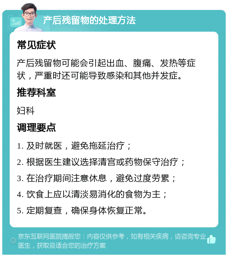 产后残留物的处理方法 常见症状 产后残留物可能会引起出血、腹痛、发热等症状，严重时还可能导致感染和其他并发症。 推荐科室 妇科 调理要点 1. 及时就医，避免拖延治疗； 2. 根据医生建议选择清宫或药物保守治疗； 3. 在治疗期间注意休息，避免过度劳累； 4. 饮食上应以清淡易消化的食物为主； 5. 定期复查，确保身体恢复正常。