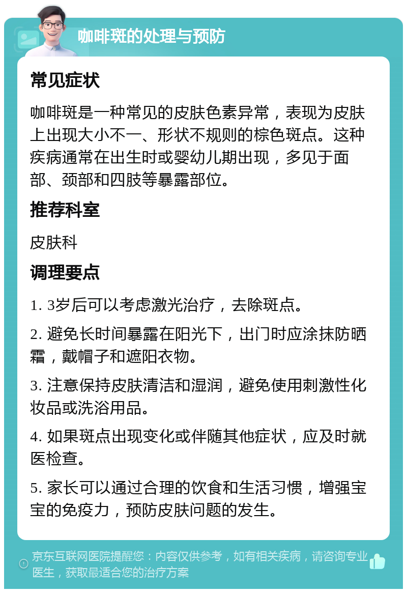 咖啡斑的处理与预防 常见症状 咖啡斑是一种常见的皮肤色素异常，表现为皮肤上出现大小不一、形状不规则的棕色斑点。这种疾病通常在出生时或婴幼儿期出现，多见于面部、颈部和四肢等暴露部位。 推荐科室 皮肤科 调理要点 1. 3岁后可以考虑激光治疗，去除斑点。 2. 避免长时间暴露在阳光下，出门时应涂抹防晒霜，戴帽子和遮阳衣物。 3. 注意保持皮肤清洁和湿润，避免使用刺激性化妆品或洗浴用品。 4. 如果斑点出现变化或伴随其他症状，应及时就医检查。 5. 家长可以通过合理的饮食和生活习惯，增强宝宝的免疫力，预防皮肤问题的发生。