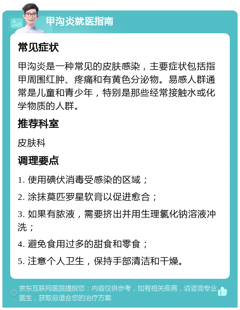 甲沟炎就医指南 常见症状 甲沟炎是一种常见的皮肤感染，主要症状包括指甲周围红肿、疼痛和有黄色分泌物。易感人群通常是儿童和青少年，特别是那些经常接触水或化学物质的人群。 推荐科室 皮肤科 调理要点 1. 使用碘伏消毒受感染的区域； 2. 涂抹莫匹罗星软膏以促进愈合； 3. 如果有脓液，需要挤出并用生理氯化钠溶液冲洗； 4. 避免食用过多的甜食和零食； 5. 注意个人卫生，保持手部清洁和干燥。