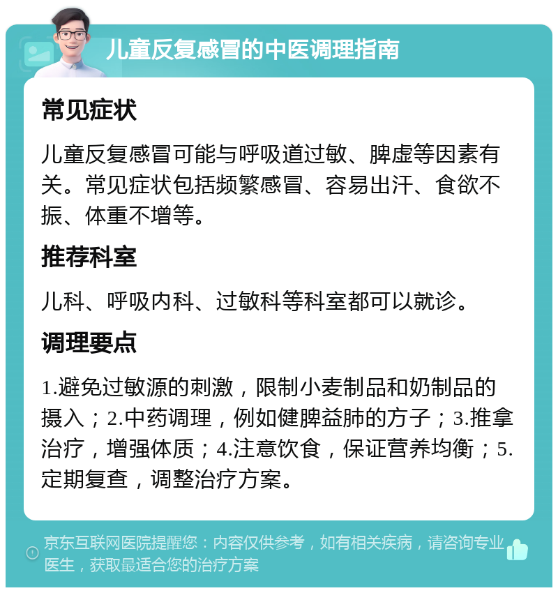 儿童反复感冒的中医调理指南 常见症状 儿童反复感冒可能与呼吸道过敏、脾虚等因素有关。常见症状包括频繁感冒、容易出汗、食欲不振、体重不增等。 推荐科室 儿科、呼吸内科、过敏科等科室都可以就诊。 调理要点 1.避免过敏源的刺激，限制小麦制品和奶制品的摄入；2.中药调理，例如健脾益肺的方子；3.推拿治疗，增强体质；4.注意饮食，保证营养均衡；5.定期复查，调整治疗方案。