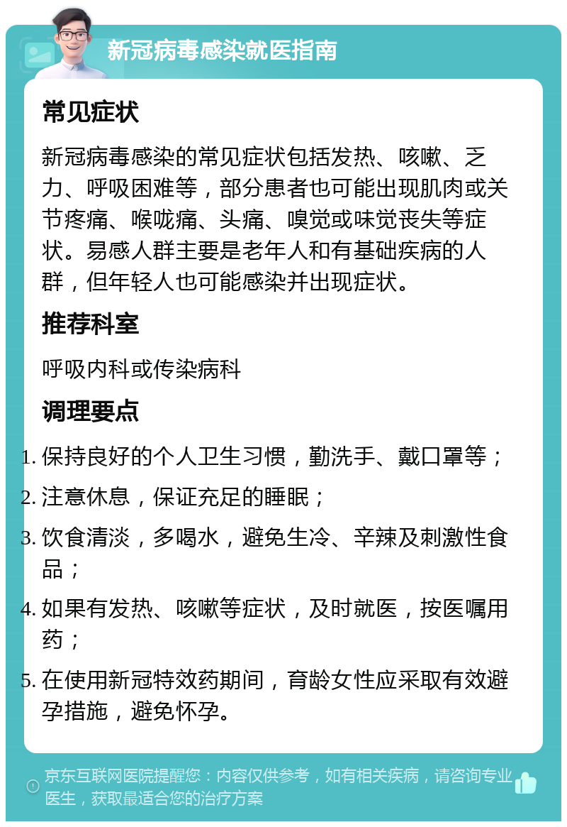 新冠病毒感染就医指南 常见症状 新冠病毒感染的常见症状包括发热、咳嗽、乏力、呼吸困难等，部分患者也可能出现肌肉或关节疼痛、喉咙痛、头痛、嗅觉或味觉丧失等症状。易感人群主要是老年人和有基础疾病的人群，但年轻人也可能感染并出现症状。 推荐科室 呼吸内科或传染病科 调理要点 保持良好的个人卫生习惯，勤洗手、戴口罩等； 注意休息，保证充足的睡眠； 饮食清淡，多喝水，避免生冷、辛辣及刺激性食品； 如果有发热、咳嗽等症状，及时就医，按医嘱用药； 在使用新冠特效药期间，育龄女性应采取有效避孕措施，避免怀孕。