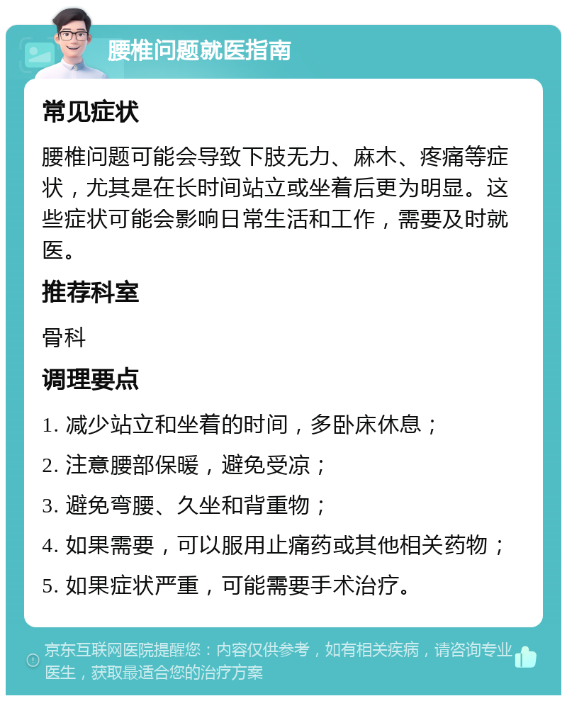 腰椎问题就医指南 常见症状 腰椎问题可能会导致下肢无力、麻木、疼痛等症状，尤其是在长时间站立或坐着后更为明显。这些症状可能会影响日常生活和工作，需要及时就医。 推荐科室 骨科 调理要点 1. 减少站立和坐着的时间，多卧床休息； 2. 注意腰部保暖，避免受凉； 3. 避免弯腰、久坐和背重物； 4. 如果需要，可以服用止痛药或其他相关药物； 5. 如果症状严重，可能需要手术治疗。