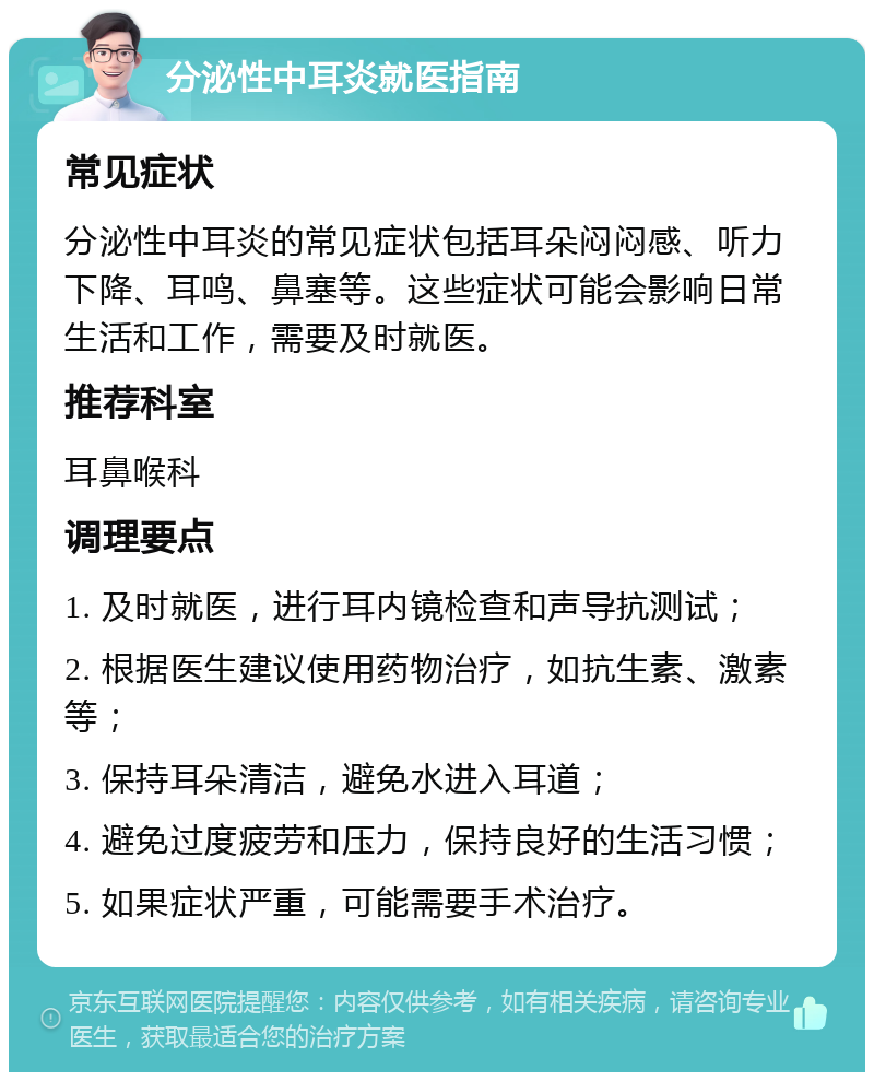 分泌性中耳炎就医指南 常见症状 分泌性中耳炎的常见症状包括耳朵闷闷感、听力下降、耳鸣、鼻塞等。这些症状可能会影响日常生活和工作，需要及时就医。 推荐科室 耳鼻喉科 调理要点 1. 及时就医，进行耳内镜检查和声导抗测试； 2. 根据医生建议使用药物治疗，如抗生素、激素等； 3. 保持耳朵清洁，避免水进入耳道； 4. 避免过度疲劳和压力，保持良好的生活习惯； 5. 如果症状严重，可能需要手术治疗。