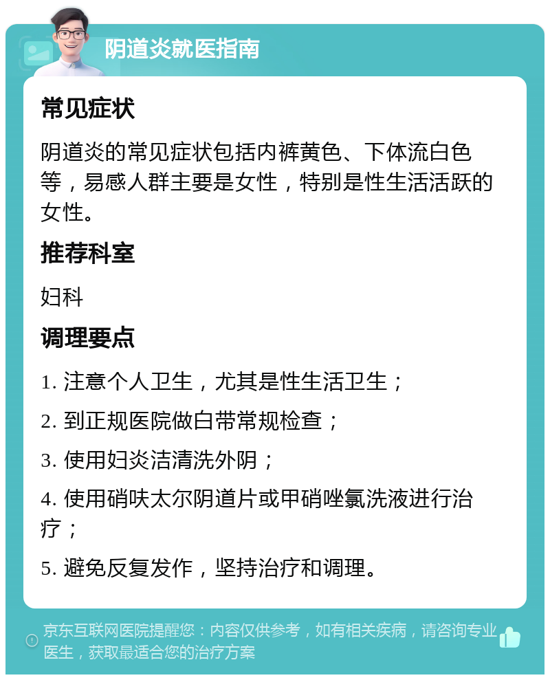 阴道炎就医指南 常见症状 阴道炎的常见症状包括内裤黄色、下体流白色等，易感人群主要是女性，特别是性生活活跃的女性。 推荐科室 妇科 调理要点 1. 注意个人卫生，尤其是性生活卫生； 2. 到正规医院做白带常规检查； 3. 使用妇炎洁清洗外阴； 4. 使用硝呋太尔阴道片或甲硝唑氯洗液进行治疗； 5. 避免反复发作，坚持治疗和调理。