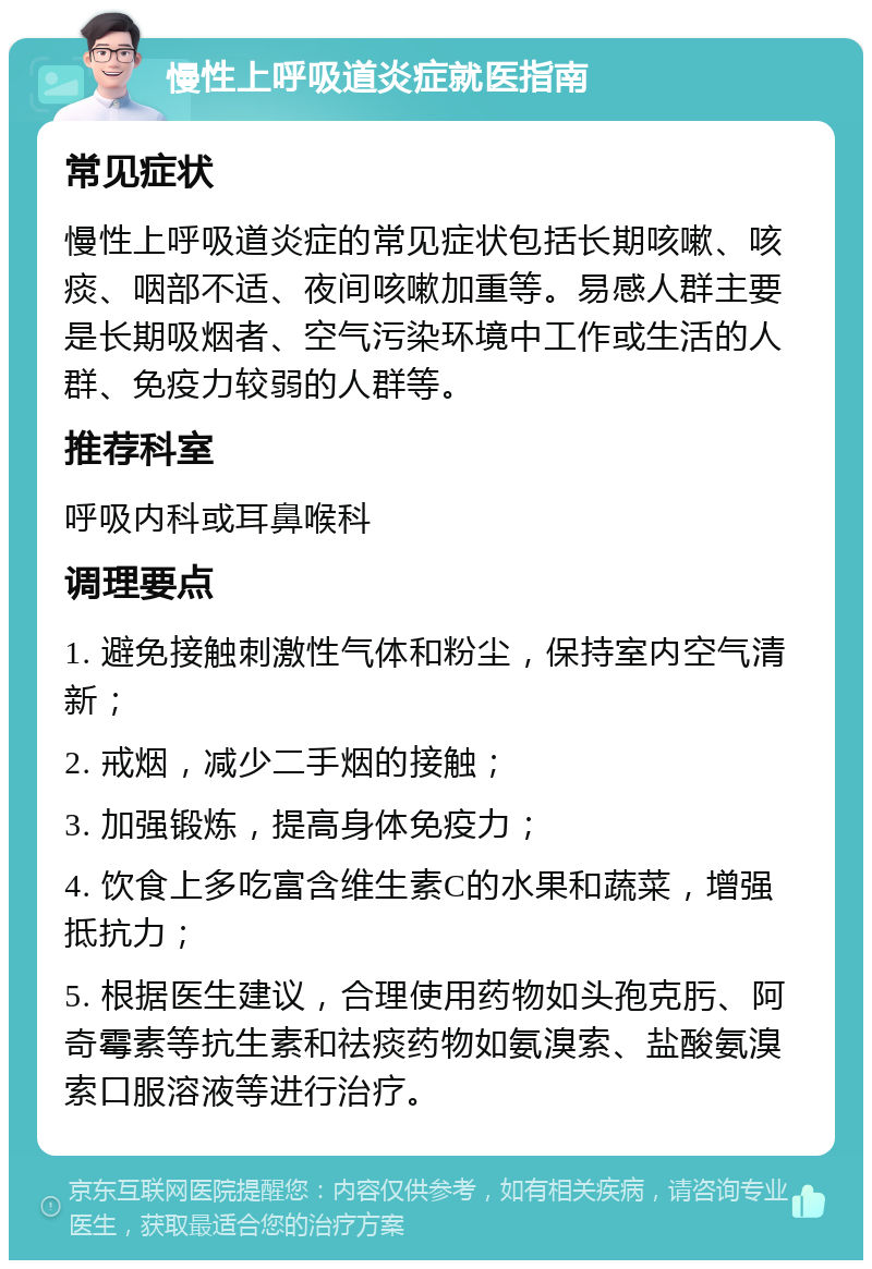 慢性上呼吸道炎症就医指南 常见症状 慢性上呼吸道炎症的常见症状包括长期咳嗽、咳痰、咽部不适、夜间咳嗽加重等。易感人群主要是长期吸烟者、空气污染环境中工作或生活的人群、免疫力较弱的人群等。 推荐科室 呼吸内科或耳鼻喉科 调理要点 1. 避免接触刺激性气体和粉尘，保持室内空气清新； 2. 戒烟，减少二手烟的接触； 3. 加强锻炼，提高身体免疫力； 4. 饮食上多吃富含维生素C的水果和蔬菜，增强抵抗力； 5. 根据医生建议，合理使用药物如头孢克肟、阿奇霉素等抗生素和祛痰药物如氨溴索、盐酸氨溴索口服溶液等进行治疗。