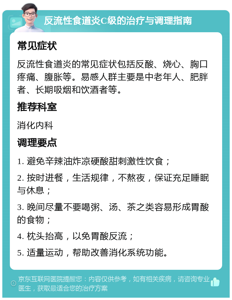 反流性食道炎C级的治疗与调理指南 常见症状 反流性食道炎的常见症状包括反酸、烧心、胸口疼痛、腹胀等。易感人群主要是中老年人、肥胖者、长期吸烟和饮酒者等。 推荐科室 消化内科 调理要点 1. 避免辛辣油炸凉硬酸甜刺激性饮食； 2. 按时进餐，生活规律，不熬夜，保证充足睡眠与休息； 3. 晚间尽量不要喝粥、汤、茶之类容易形成胃酸的食物； 4. 枕头抬高，以免胃酸反流； 5. 适量运动，帮助改善消化系统功能。