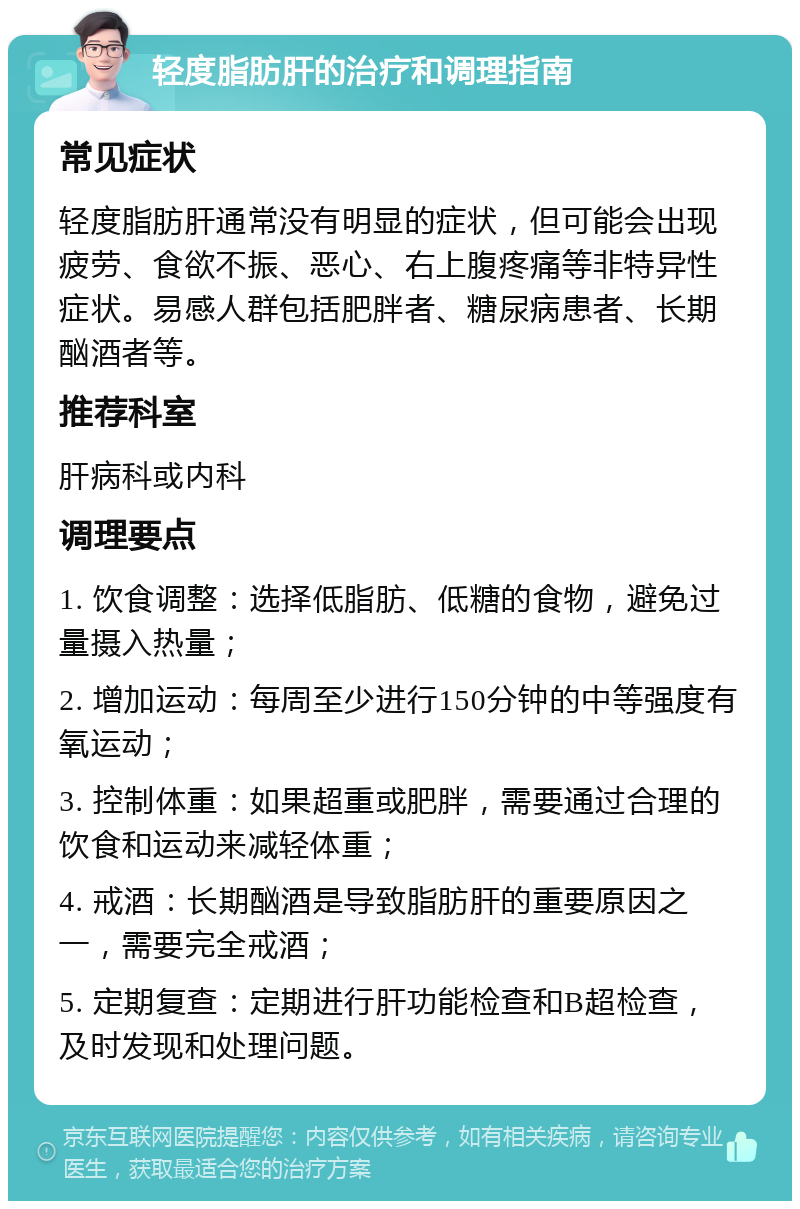 轻度脂肪肝的治疗和调理指南 常见症状 轻度脂肪肝通常没有明显的症状，但可能会出现疲劳、食欲不振、恶心、右上腹疼痛等非特异性症状。易感人群包括肥胖者、糖尿病患者、长期酗酒者等。 推荐科室 肝病科或内科 调理要点 1. 饮食调整：选择低脂肪、低糖的食物，避免过量摄入热量； 2. 增加运动：每周至少进行150分钟的中等强度有氧运动； 3. 控制体重：如果超重或肥胖，需要通过合理的饮食和运动来减轻体重； 4. 戒酒：长期酗酒是导致脂肪肝的重要原因之一，需要完全戒酒； 5. 定期复查：定期进行肝功能检查和B超检查，及时发现和处理问题。