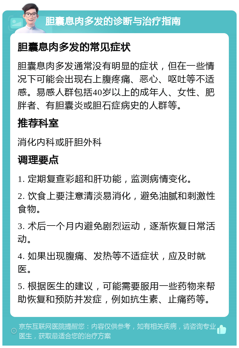 胆囊息肉多发的诊断与治疗指南 胆囊息肉多发的常见症状 胆囊息肉多发通常没有明显的症状，但在一些情况下可能会出现右上腹疼痛、恶心、呕吐等不适感。易感人群包括40岁以上的成年人、女性、肥胖者、有胆囊炎或胆石症病史的人群等。 推荐科室 消化内科或肝胆外科 调理要点 1. 定期复查彩超和肝功能，监测病情变化。 2. 饮食上要注意清淡易消化，避免油腻和刺激性食物。 3. 术后一个月内避免剧烈运动，逐渐恢复日常活动。 4. 如果出现腹痛、发热等不适症状，应及时就医。 5. 根据医生的建议，可能需要服用一些药物来帮助恢复和预防并发症，例如抗生素、止痛药等。