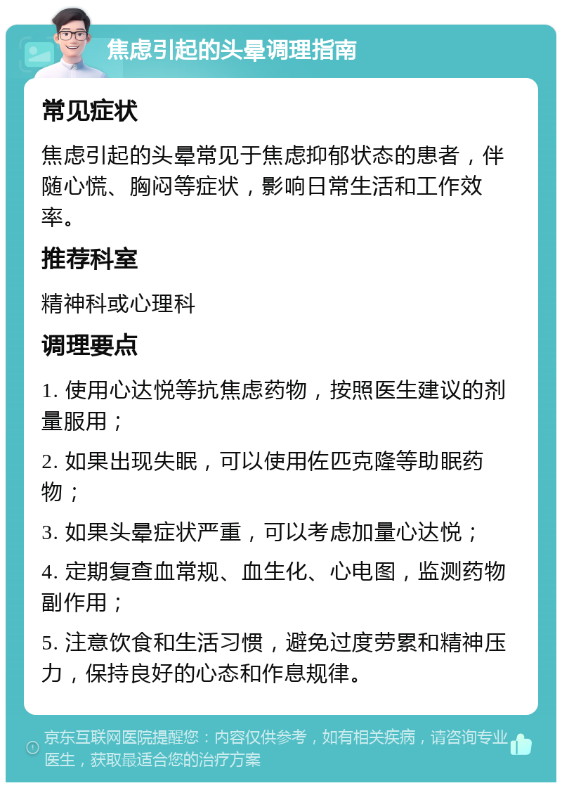 焦虑引起的头晕调理指南 常见症状 焦虑引起的头晕常见于焦虑抑郁状态的患者，伴随心慌、胸闷等症状，影响日常生活和工作效率。 推荐科室 精神科或心理科 调理要点 1. 使用心达悦等抗焦虑药物，按照医生建议的剂量服用； 2. 如果出现失眠，可以使用佐匹克隆等助眠药物； 3. 如果头晕症状严重，可以考虑加量心达悦； 4. 定期复查血常规、血生化、心电图，监测药物副作用； 5. 注意饮食和生活习惯，避免过度劳累和精神压力，保持良好的心态和作息规律。