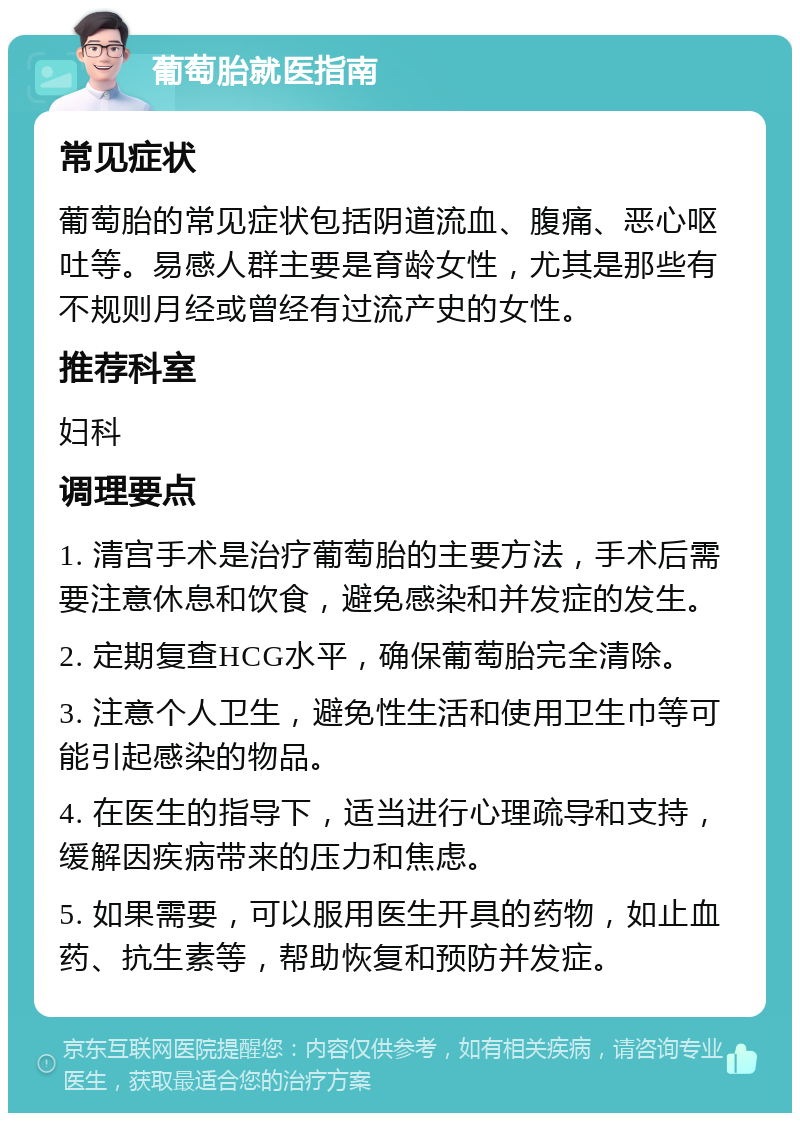 葡萄胎就医指南 常见症状 葡萄胎的常见症状包括阴道流血、腹痛、恶心呕吐等。易感人群主要是育龄女性，尤其是那些有不规则月经或曾经有过流产史的女性。 推荐科室 妇科 调理要点 1. 清宫手术是治疗葡萄胎的主要方法，手术后需要注意休息和饮食，避免感染和并发症的发生。 2. 定期复查HCG水平，确保葡萄胎完全清除。 3. 注意个人卫生，避免性生活和使用卫生巾等可能引起感染的物品。 4. 在医生的指导下，适当进行心理疏导和支持，缓解因疾病带来的压力和焦虑。 5. 如果需要，可以服用医生开具的药物，如止血药、抗生素等，帮助恢复和预防并发症。