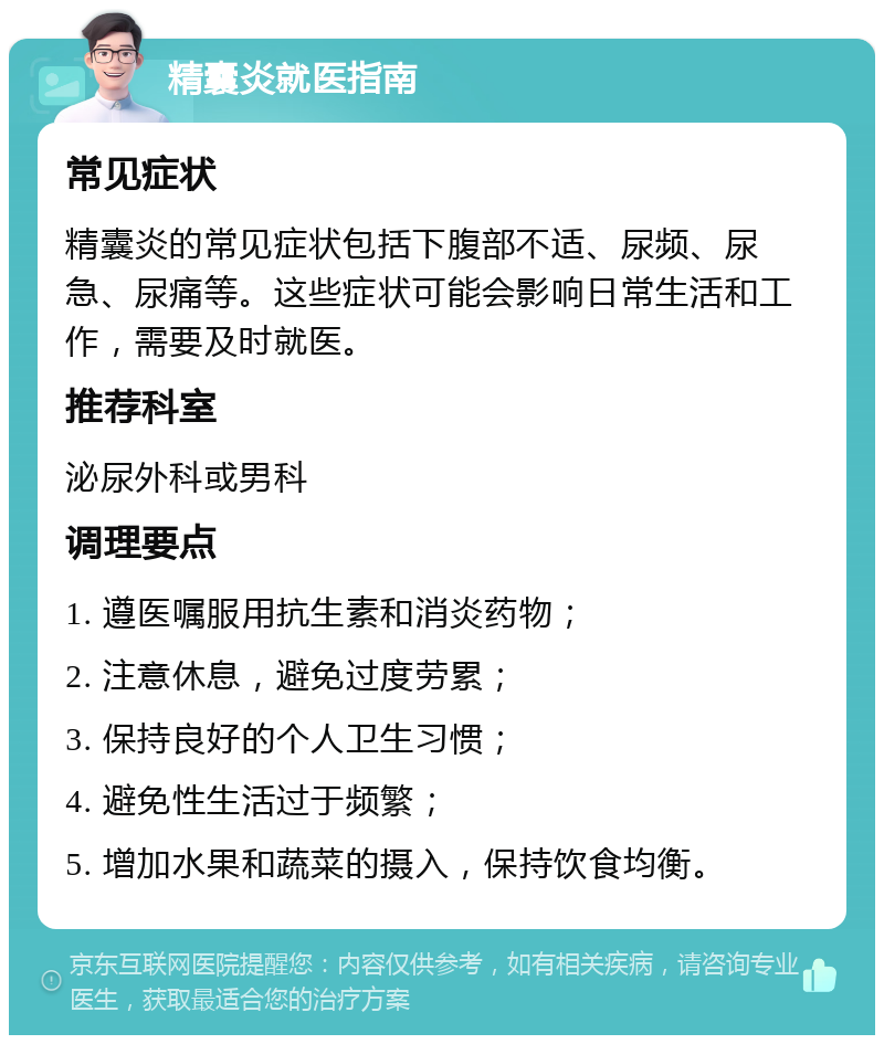 精囊炎就医指南 常见症状 精囊炎的常见症状包括下腹部不适、尿频、尿急、尿痛等。这些症状可能会影响日常生活和工作，需要及时就医。 推荐科室 泌尿外科或男科 调理要点 1. 遵医嘱服用抗生素和消炎药物； 2. 注意休息，避免过度劳累； 3. 保持良好的个人卫生习惯； 4. 避免性生活过于频繁； 5. 增加水果和蔬菜的摄入，保持饮食均衡。