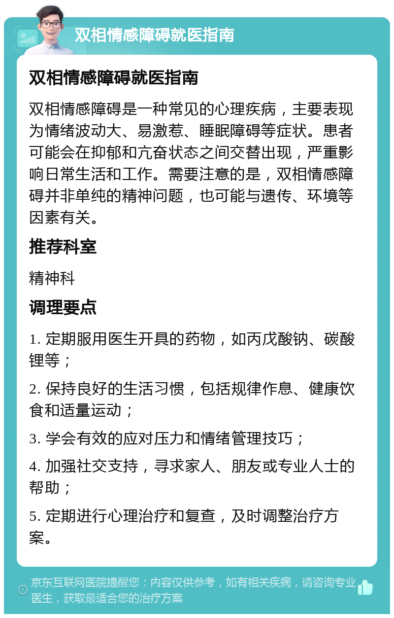 双相情感障碍就医指南 双相情感障碍就医指南 双相情感障碍是一种常见的心理疾病，主要表现为情绪波动大、易激惹、睡眠障碍等症状。患者可能会在抑郁和亢奋状态之间交替出现，严重影响日常生活和工作。需要注意的是，双相情感障碍并非单纯的精神问题，也可能与遗传、环境等因素有关。 推荐科室 精神科 调理要点 1. 定期服用医生开具的药物，如丙戊酸钠、碳酸锂等； 2. 保持良好的生活习惯，包括规律作息、健康饮食和适量运动； 3. 学会有效的应对压力和情绪管理技巧； 4. 加强社交支持，寻求家人、朋友或专业人士的帮助； 5. 定期进行心理治疗和复查，及时调整治疗方案。