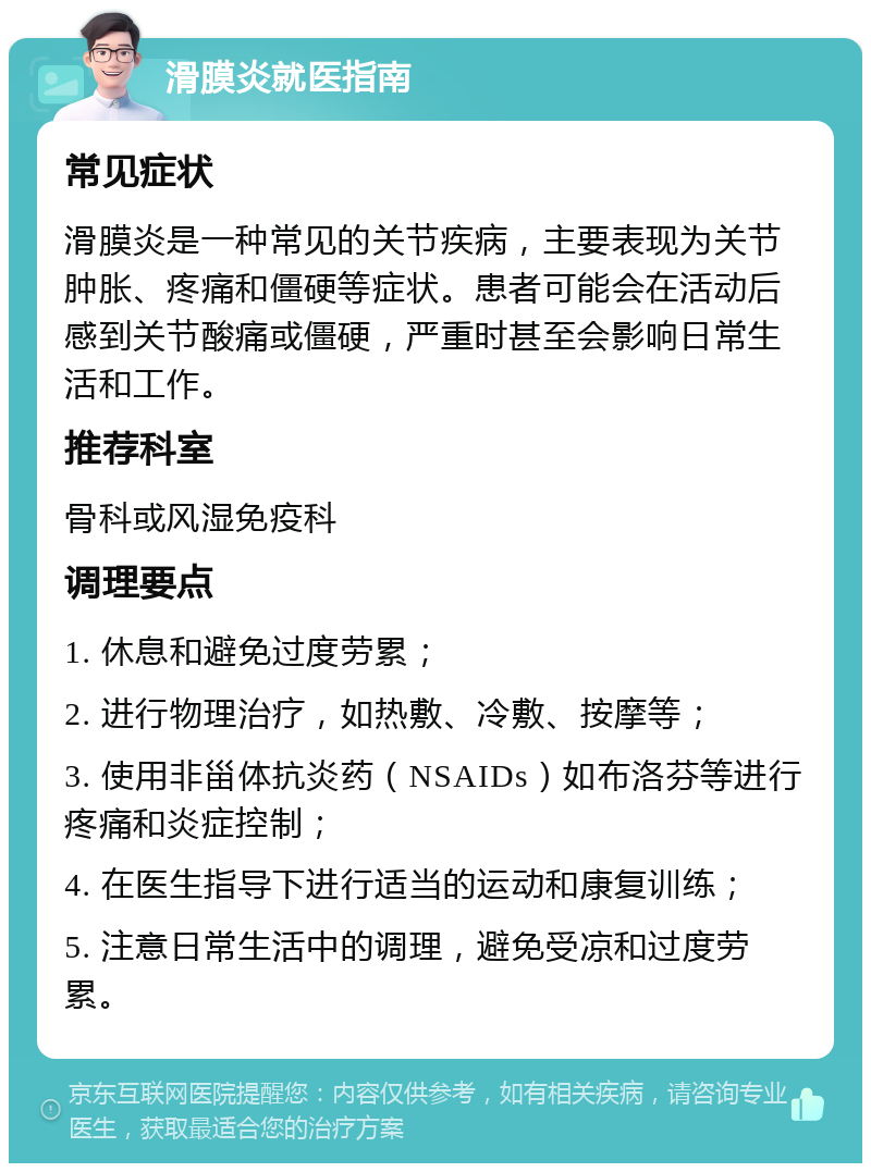 滑膜炎就医指南 常见症状 滑膜炎是一种常见的关节疾病，主要表现为关节肿胀、疼痛和僵硬等症状。患者可能会在活动后感到关节酸痛或僵硬，严重时甚至会影响日常生活和工作。 推荐科室 骨科或风湿免疫科 调理要点 1. 休息和避免过度劳累； 2. 进行物理治疗，如热敷、冷敷、按摩等； 3. 使用非甾体抗炎药（NSAIDs）如布洛芬等进行疼痛和炎症控制； 4. 在医生指导下进行适当的运动和康复训练； 5. 注意日常生活中的调理，避免受凉和过度劳累。